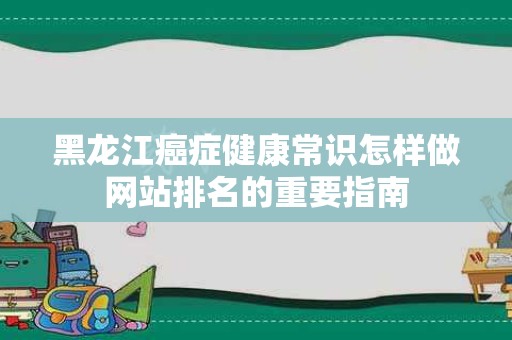 黑龙江癌症健康常识怎样做网站排名的重要指南