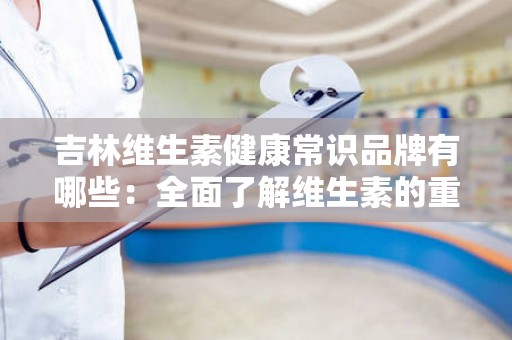 吉林维生素健康常识品牌有哪些：全面了解维生素的重要性及品牌推荐