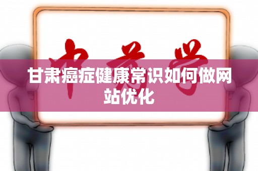 甘肃癌症健康常识如何做网站优化