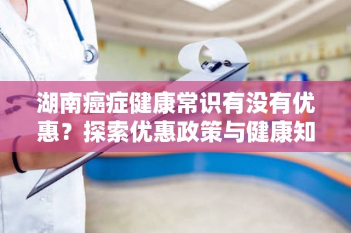 湖南癌症健康常识有没有优惠？探索优惠政策与健康知识