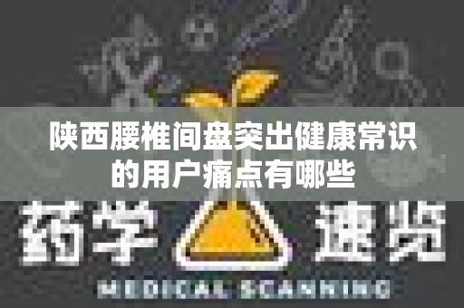 陕西腰椎间盘突出健康常识的用户痛点有哪些