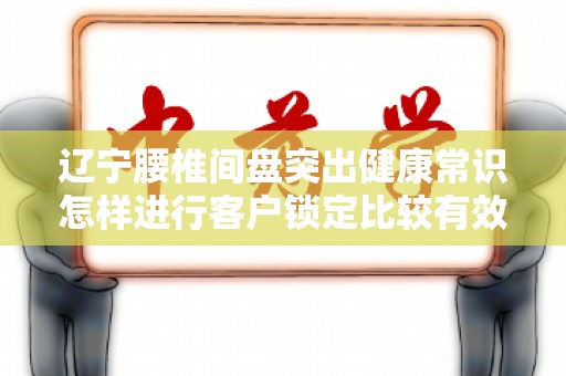辽宁腰椎间盘突出健康常识怎样进行客户锁定比较有效果