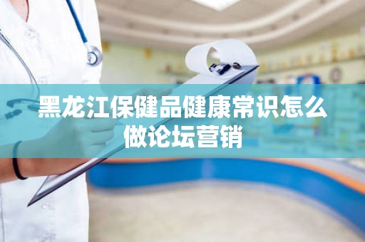 黑龙江保健品健康常识怎么做论坛营销