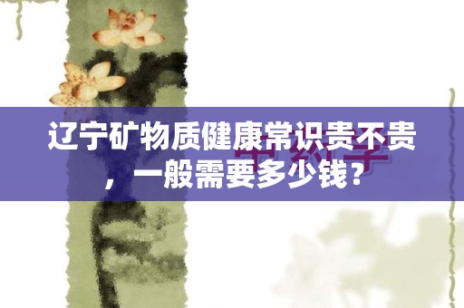 辽宁矿物质健康常识贵不贵，一般需要多少钱？
