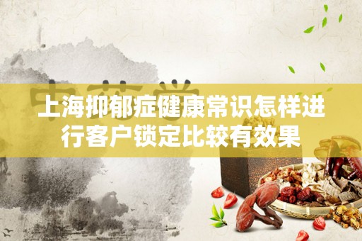 上海抑郁症健康常识怎样进行客户锁定比较有效果