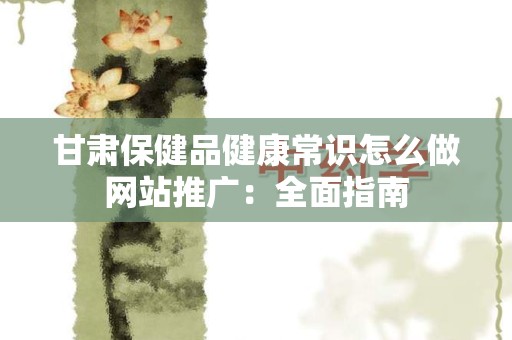甘肃保健品健康常识怎么做网站推广：全面指南