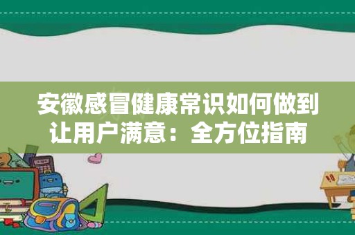 安徽感冒健康常识如何做到让用户满意：全方位指南