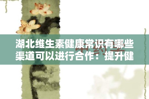 湖北维生素健康常识有哪些渠道可以进行合作：提升健康知识传播的有效途径