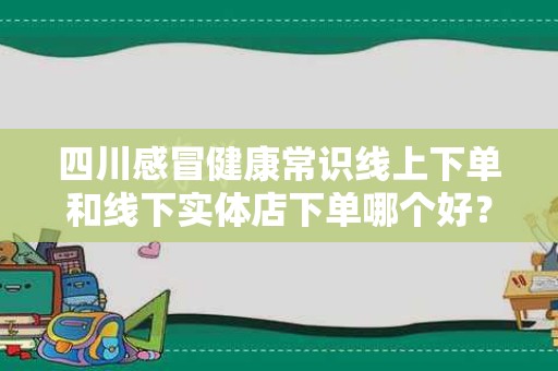 四川感冒健康常识线上下单和线下实体店下单哪个好？