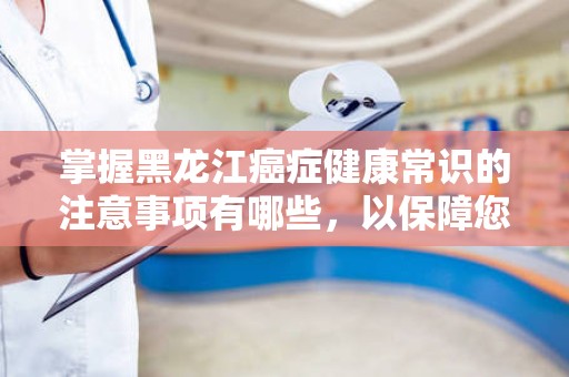 掌握黑龙江癌症健康常识的注意事项有哪些，以保障您的健康