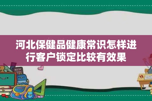 河北保健品健康常识怎样进行客户锁定比较有效果