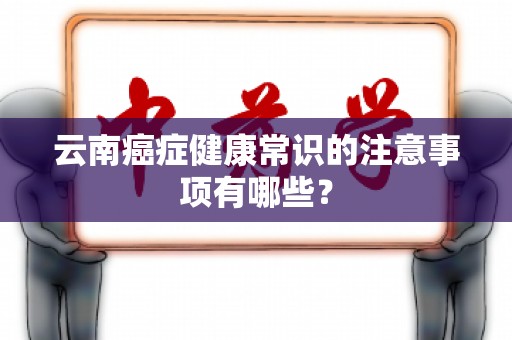云南癌症健康常识的注意事项有哪些？