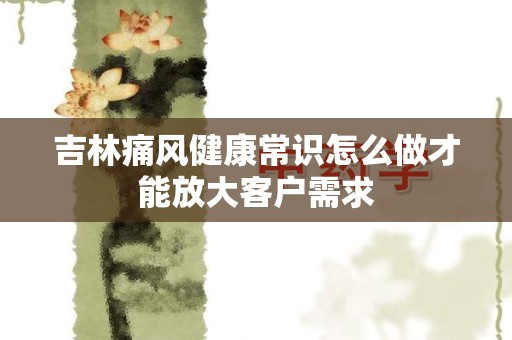 吉林痛风健康常识怎么做才能放大客户需求