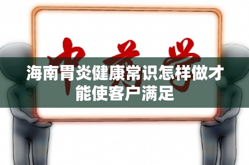 海南胃炎健康常识怎样做才能使客户满足