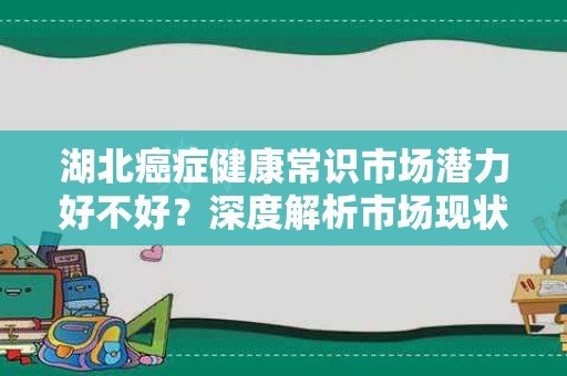 湖北癌症健康常识市场潜力好不好？深度解析市场现状与未来