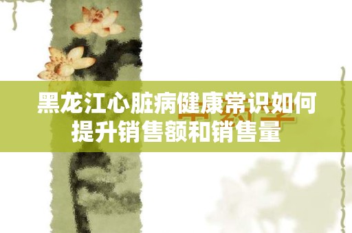 黑龙江心脏病健康常识如何提升销售额和销售量