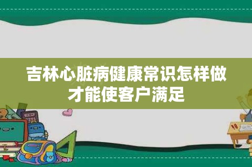 吉林心脏病健康常识怎样做才能使客户满足