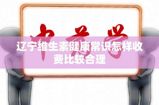辽宁维生素健康常识怎样收费比较合理