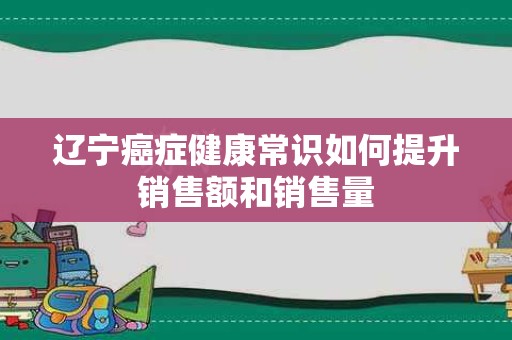 辽宁癌症健康常识如何提升销售额和销售量