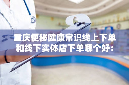 重庆便秘健康常识线上下单和线下实体店下单哪个好：全面解析