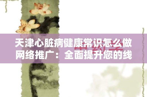 天津心脏病健康常识怎么做网络推广：全面提升您的线上影响力