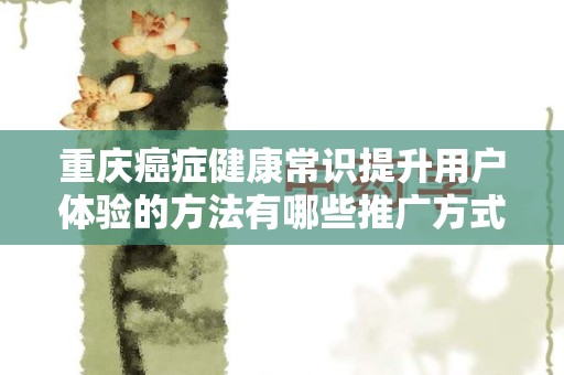 重庆癌症健康常识提升用户体验的方法有哪些推广方式有哪些