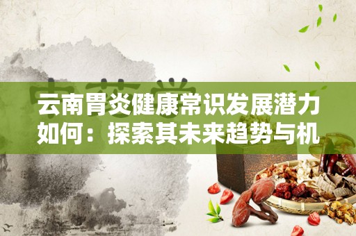 云南胃炎健康常识发展潜力如何：探索其未来趋势与机遇