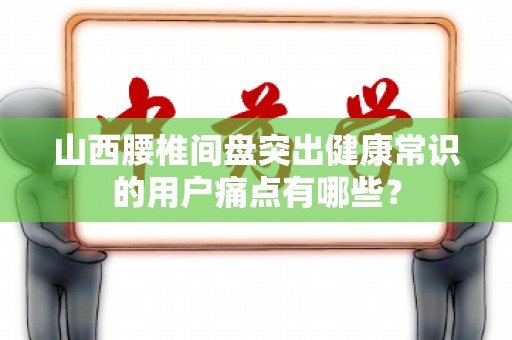 山西腰椎间盘突出健康常识的用户痛点有哪些？
