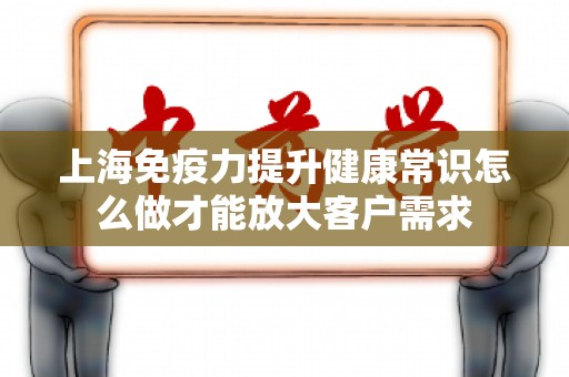 上海免疫力提升健康常识怎么做才能放大客户需求