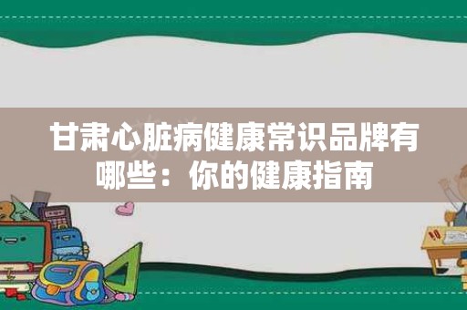 甘肃心脏病健康常识品牌有哪些：你的健康指南