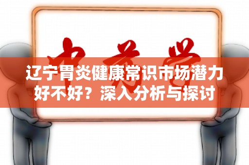辽宁胃炎健康常识市场潜力好不好？深入分析与探讨