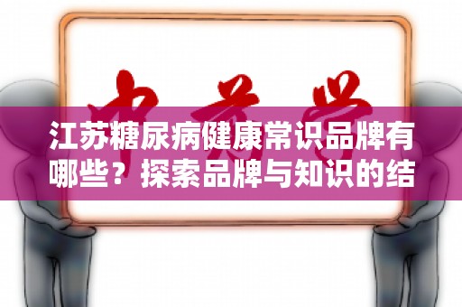 江苏糖尿病健康常识品牌有哪些？探索品牌与知识的结合