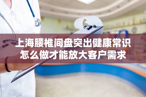 上海腰椎间盘突出健康常识怎么做才能放大客户需求