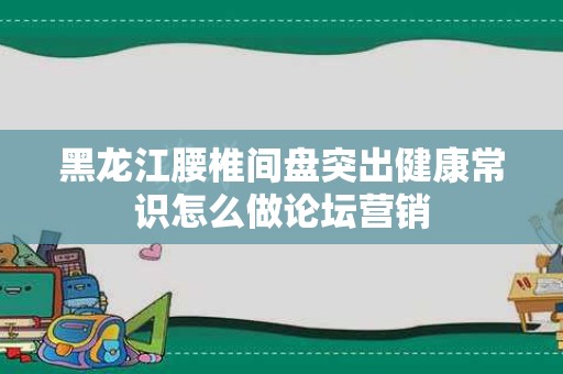黑龙江腰椎间盘突出健康常识怎么做论坛营销