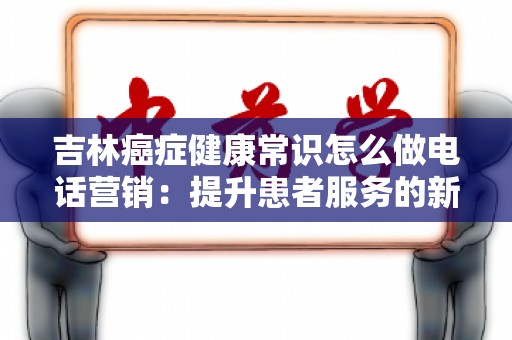 吉林癌症健康常识怎么做电话营销：提升患者服务的新方法
