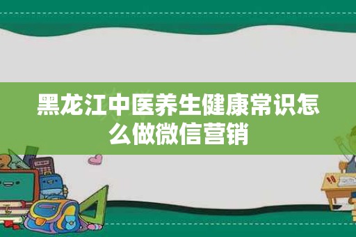 黑龙江中医养生健康常识怎么做微信营销