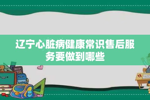 辽宁心脏病健康常识售后服务要做到哪些