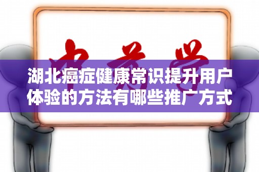 湖北癌症健康常识提升用户体验的方法有哪些推广方式有哪些