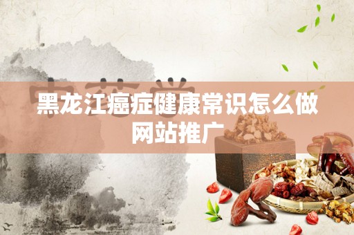 黑龙江癌症健康常识怎么做网站推广