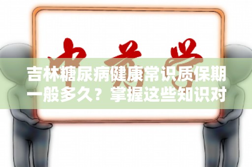 吉林糖尿病健康常识质保期一般多久？掌握这些知识对你非常重要！