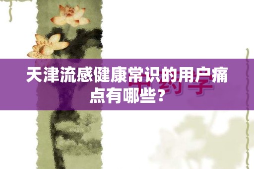 天津流感健康常识的用户痛点有哪些？