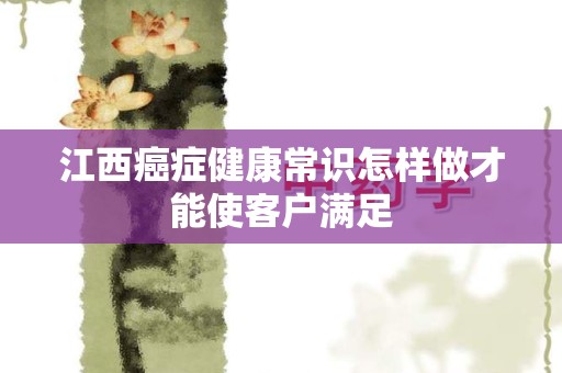 江西癌症健康常识怎样做才能使客户满足
