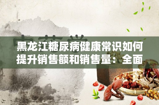 黑龙江糖尿病健康常识如何提升销售额和销售量：全面指南