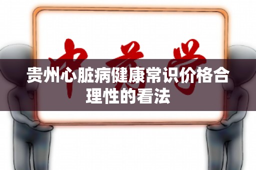 贵州心脏病健康常识价格合理性的看法