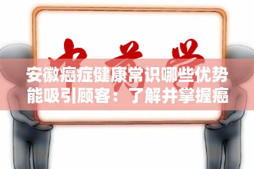 安徽癌症健康常识哪些优势能吸引顾客：了解并掌握癌症健康知识