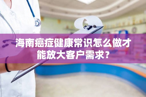 海南癌症健康常识怎么做才能放大客户需求？