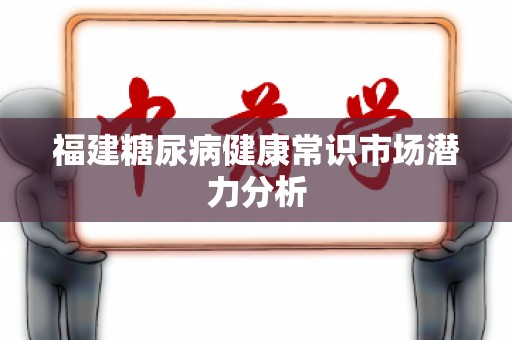 福建糖尿病健康常识市场潜力分析