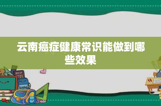 云南癌症健康常识能做到哪些效果