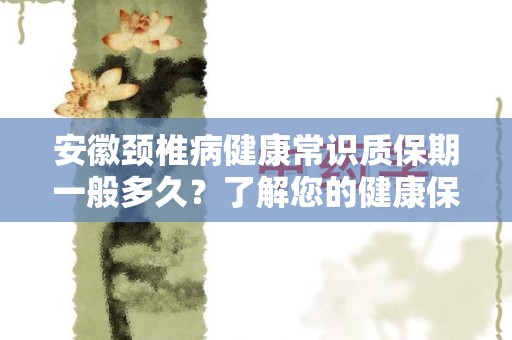 安徽颈椎病健康常识质保期一般多久？了解您的健康保障