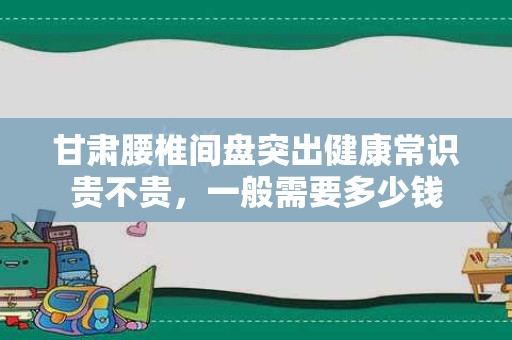 甘肃腰椎间盘突出健康常识贵不贵，一般需要多少钱